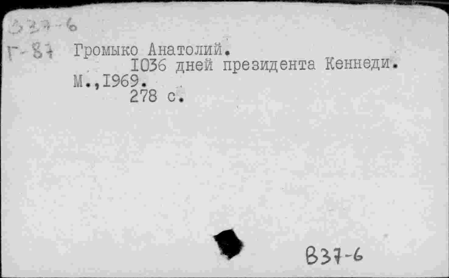 ﻿3 У* - *
г - Громыко Анатолий.
1036 дней президента Кеннеди М.,1969.
278 с.
В^-6